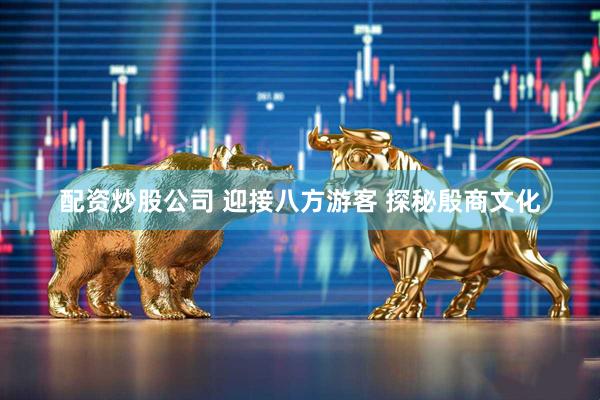配资炒股公司 迎接八方游客 探秘殷商文化