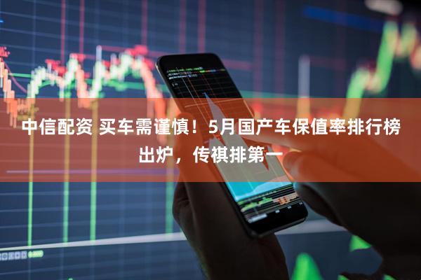 中信配资 买车需谨慎！5月国产车保值率排行榜出炉，传祺排第一