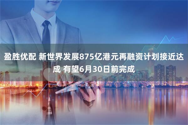 盈胜优配 新世界发展875亿港元再融资计划接近达成 有望6月30日前完成