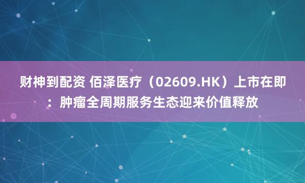 财神到配资 佰泽医疗（02609.HK）上市在即：肿瘤全周期服务生态迎来价值释放