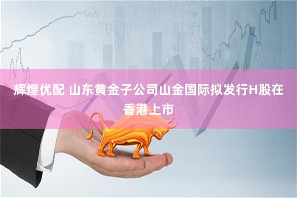 辉煌优配 山东黄金子公司山金国际拟发行H股在香港上市