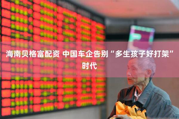 海南贝格富配资 中国车企告别“多生孩子好打架”时代