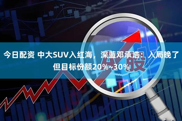 今日配资 中大SUV入红海，深蓝邓承浩：入局晚了但目标份额20%~30%