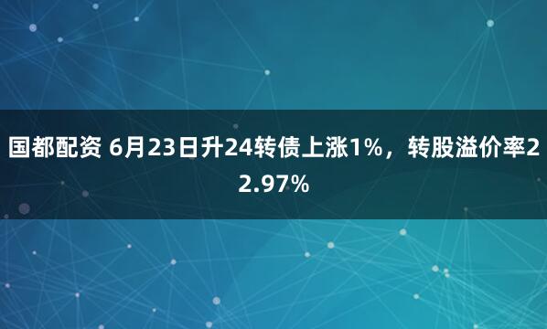 国都配资 6月23日升24转债上涨1%，转股溢价率22.97%