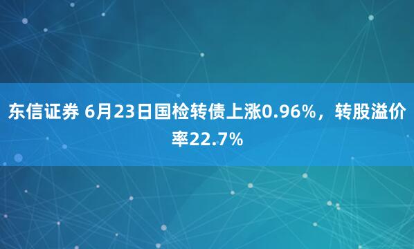 东信证券 6月23日国检转债上涨0.96%，转股溢价率22.7%