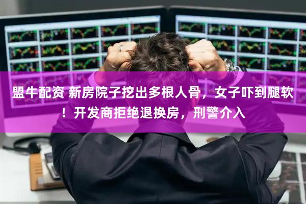盟牛配资 新房院子挖出多根人骨，女子吓到腿软！开发商拒绝退换房，刑警介入