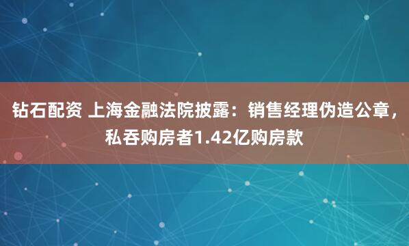 钻石配资 上海金融法院披露：销售经理伪造公章，私吞购房者1.42亿购房款