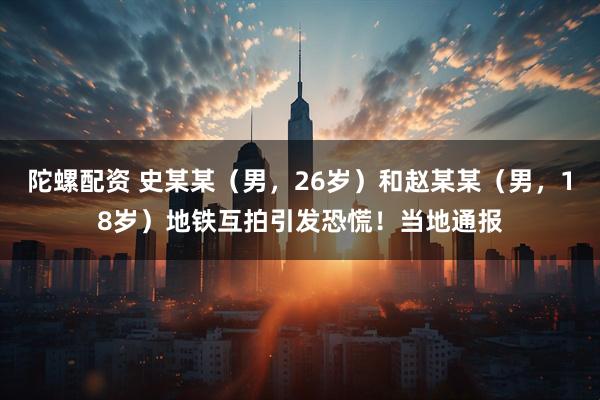 陀螺配资 史某某（男，26岁）和赵某某（男，18岁）地铁互拍引发恐慌！当地通报