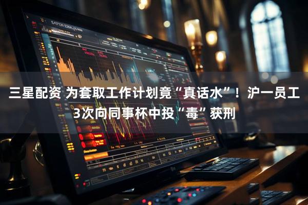 三星配资 为套取工作计划竟“真话水”！沪一员工3次向同事杯中投“毒”获刑