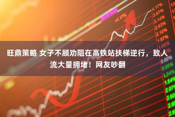 旺鼎策略 女子不顾劝阻在高铁站扶梯逆行，致人流大量拥堵！网友吵翻