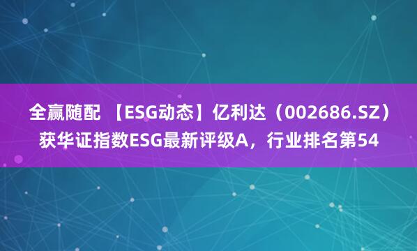 全赢随配 【ESG动态】亿利达（002686.SZ）获华证指数ESG最新评级A，行业排名第54