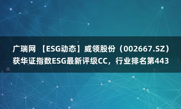 广瑞网 【ESG动态】威领股份（002667.SZ）获华证指数ESG最新评级CC，行业排名第443