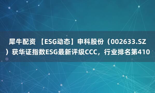 犀牛配资 【ESG动态】申科股份（002633.SZ）获华证指数ESG最新评级CCC，行业排名第410