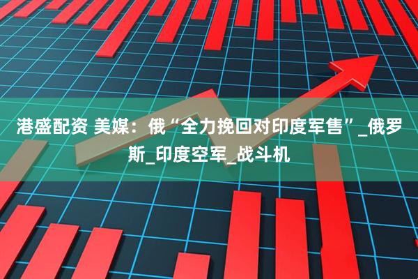 港盛配资 美媒：俄“全力挽回对印度军售”_俄罗斯_印度空军_战斗机