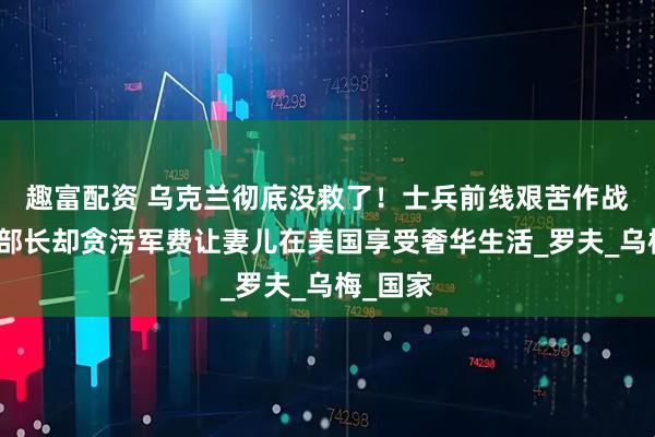 趣富配资 乌克兰彻底没救了！士兵前线艰苦作战，国防部长却贪污军费让妻儿在美国享受奢华生活_罗夫_乌梅_国家
