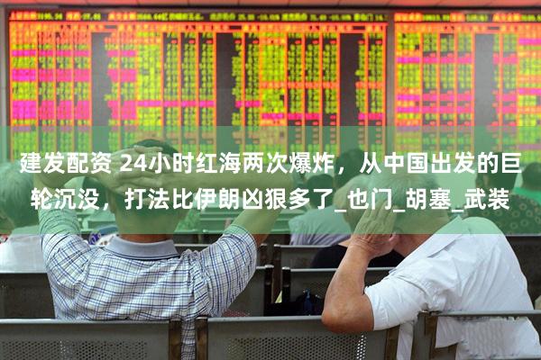 建发配资 24小时红海两次爆炸，从中国出发的巨轮沉没，打法比伊朗凶狠多了_也门_胡塞_武装