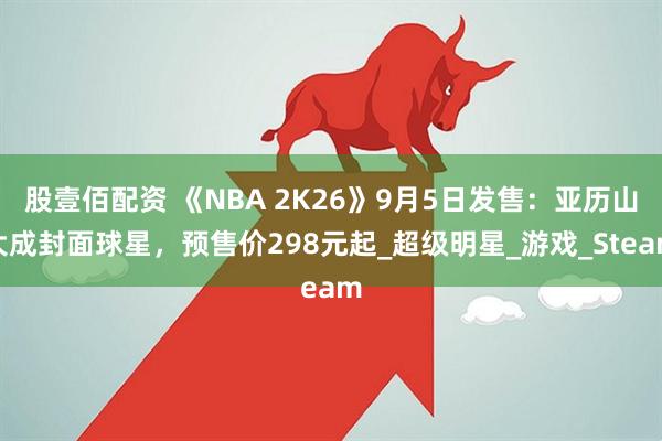股壹佰配资 《NBA 2K26》9月5日发售：亚历山大成封面球星，预售价298元起_超级明星_游戏_Steam