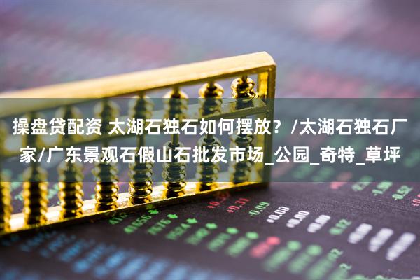 操盘贷配资 太湖石独石如何摆放？/太湖石独石厂家/广东景观石假山石批发市场_公园_奇特_草坪