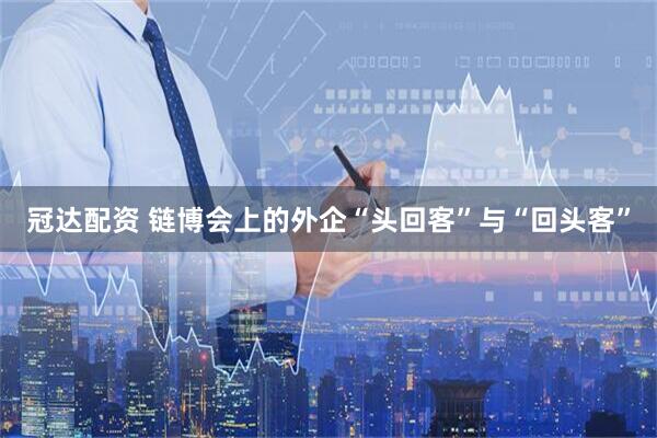 冠达配资 链博会上的外企“头回客”与“回头客”