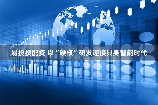 易投投配资 以“硬核”研发迎接具身智能时代
