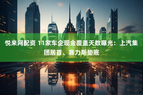 悦来网配资 11家车企现金覆盖天数曝光：上汽集团居首、赛力斯垫底