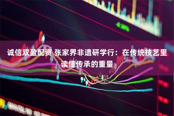 诚信双盈配资 张家界非遗研学行：在传统技艺里读懂传承的重量