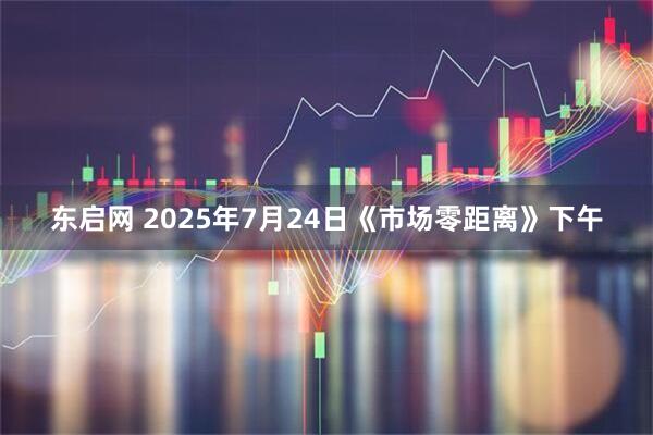 东启网 2025年7月24日《市场零距离》下午