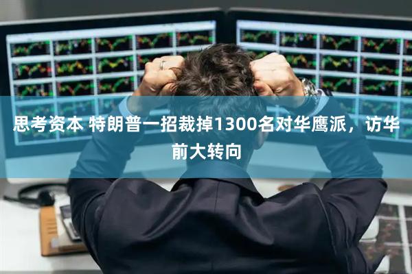 思考资本 特朗普一招裁掉1300名对华鹰派，访华前大转向