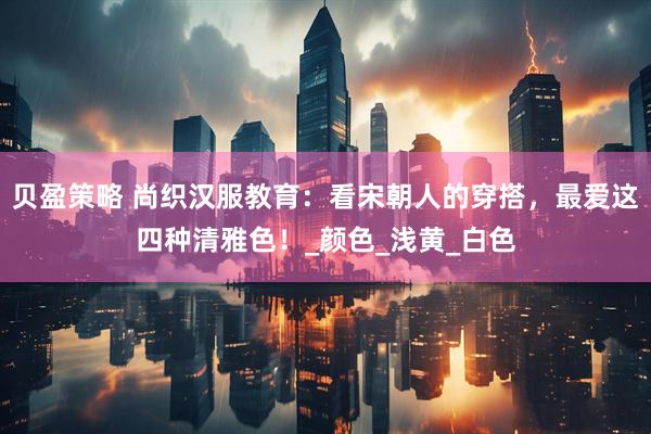 贝盈策略 尚织汉服教育：看宋朝人的穿搭，最爱这四种清雅色！_颜色_浅黄_白色