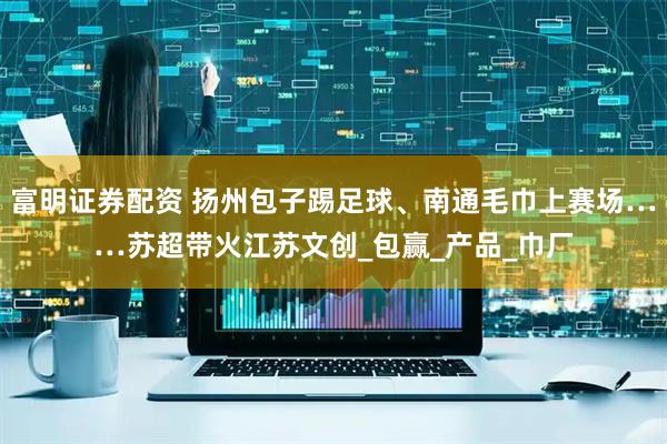 富明证券配资 扬州包子踢足球、南通毛巾上赛场……苏超带火江苏文创_包赢_产品_巾厂