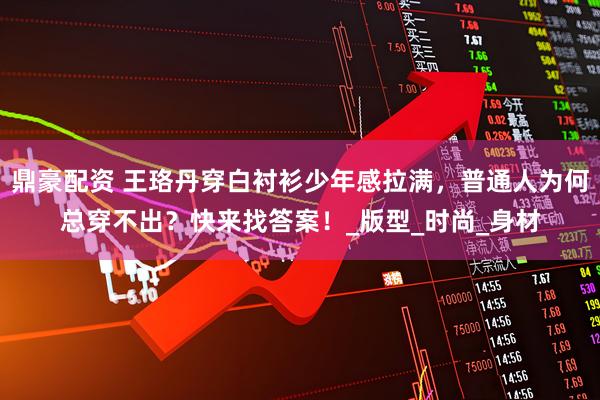鼎豪配资 王珞丹穿白衬衫少年感拉满，普通人为何总穿不出？快来找答案！_版型_时尚_身材