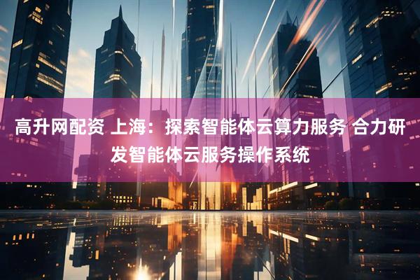 高升网配资 上海：探索智能体云算力服务 合力研发智能体云服务操作系统