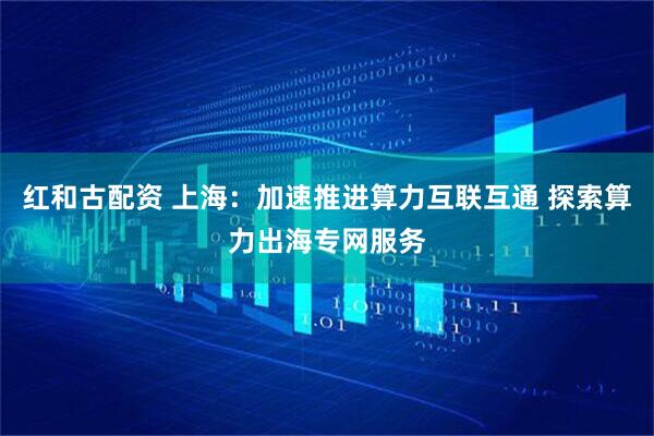 红和古配资 上海：加速推进算力互联互通 探索算力出海专网服务