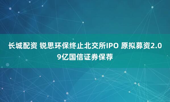 长城配资 锐思环保终止北交所IPO 原拟募资2.09亿国信证券保荐