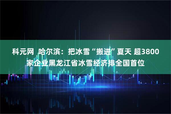 科元网  哈尔滨：把冰雪“搬进”夏天 超3800家企业黑龙江省冰雪经济排全国首位