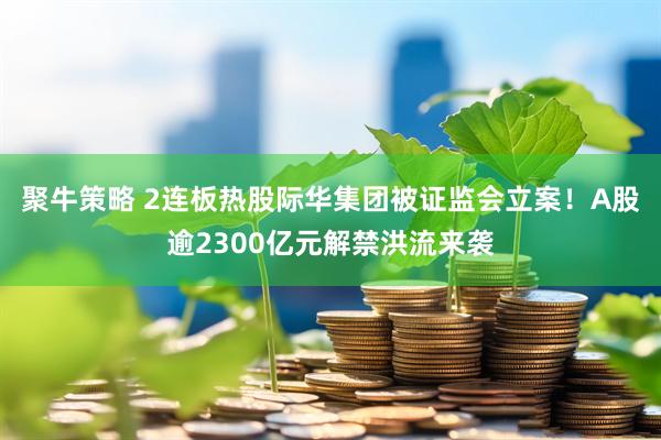 聚牛策略 2连板热股际华集团被证监会立案！A股逾2300亿元解禁洪流来袭
