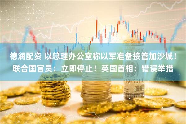 德润配资 以总理办公室称以军准备接管加沙城！联合国官员：立即停止！英国首相：错误举措
