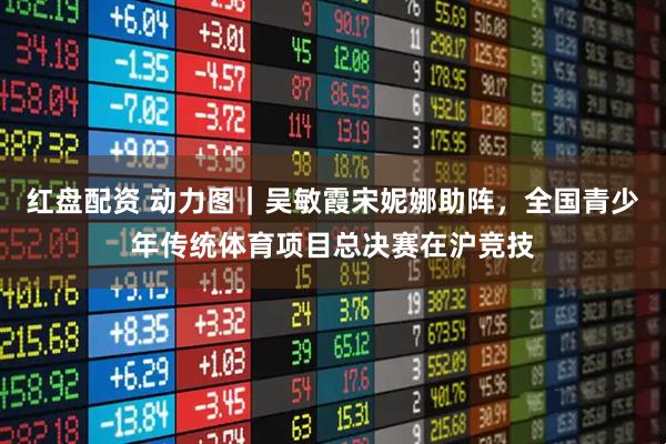 红盘配资 动力图｜吴敏霞宋妮娜助阵，全国青少年传统体育项目总决赛在沪竞技