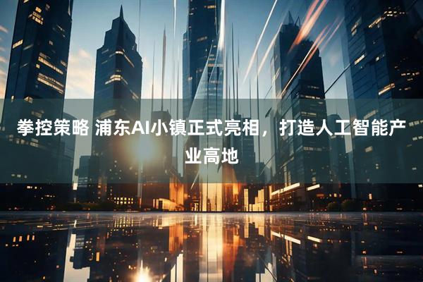 拳控策略 浦东AI小镇正式亮相，打造人工智能产业高地