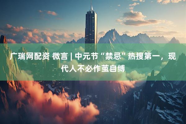 广瑞网配资 微言 | 中元节“禁忌”热搜第一，现代人不必作茧自缚