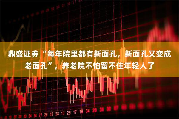 鼎盛证券 “每年院里都有新面孔，新面孔又变成老面孔”，养老院不怕留不住年轻人了