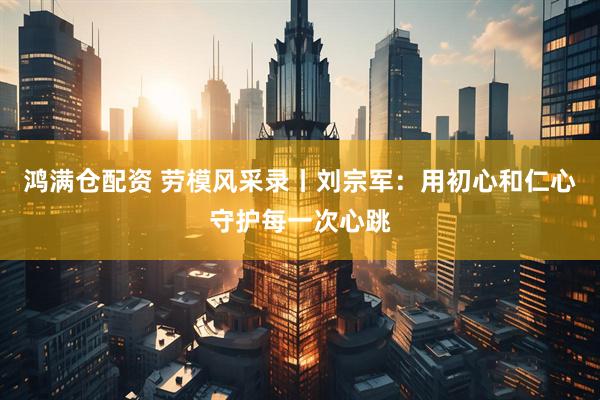 鸿满仓配资 劳模风采录丨刘宗军：用初心和仁心守护每一次心跳