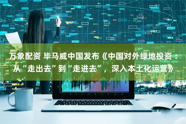 万象配资 毕马威中国发布《中国对外绿地投资 ：从“走出去”到“走进去”，深入本土化运营》