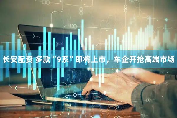长安配资 多款“9系”即将上市，车企开抢高端市场