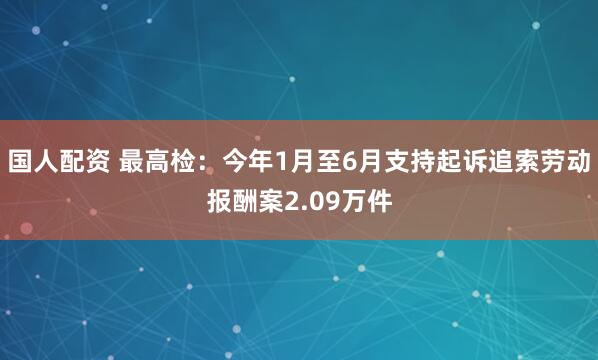国人配资 最高检:今年1月至6月支持起诉追索劳动报酬案2.09万件