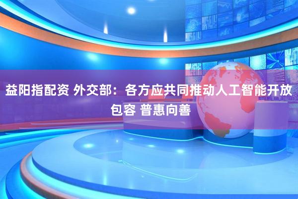 益阳指配资 外交部:各方应共同推动人工智能开放 包容 普惠向善