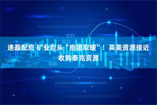 速盈配资 矿业巨头“抱团取暖”！英美资源接近收购泰克资源