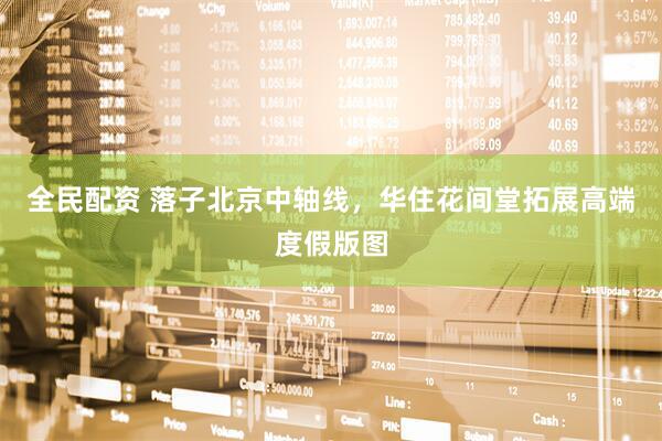 全民配资 落子北京中轴线,华住花间堂拓展高端度假版图