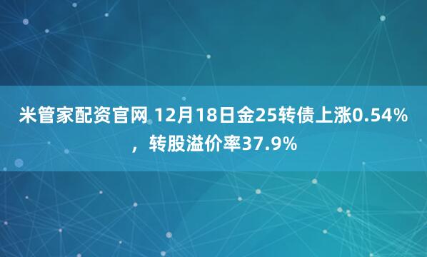 米管家配资官网 12月18日金25转债上涨0.54%，转股溢价率37.9%