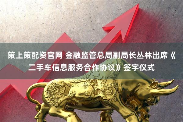策上策配资官网 金融监管总局副局长丛林出席《二手车信息服务合作协议》签字仪式